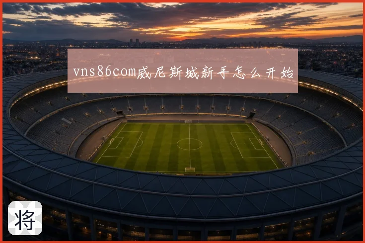 vns86com威尼斯城新手怎么开始